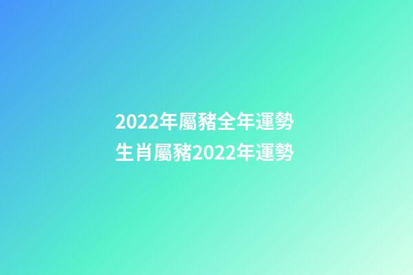 2022年屬豬全年運勢 生肖屬豬2022年運勢